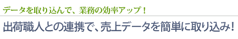 データを取り込んで、業務の効率アップ！ - 出荷職人との連携で、売上データを簡単に取り込み！