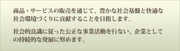 私たちは、信頼性の高い良質な製品・サービスの販売を通じて、豊かな社会基盤と快適な社会環境づくりに貢献することを目指します。また、社会的良識に従った公正な事業活動を行ない、企業としての持続的な発展に努めます。